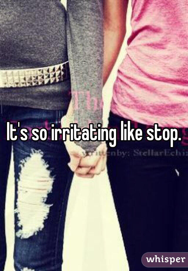 It's so irritating like stop. 
