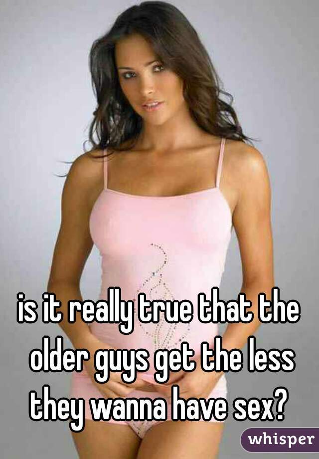 is it really true that the older guys get the less they wanna have sex? 