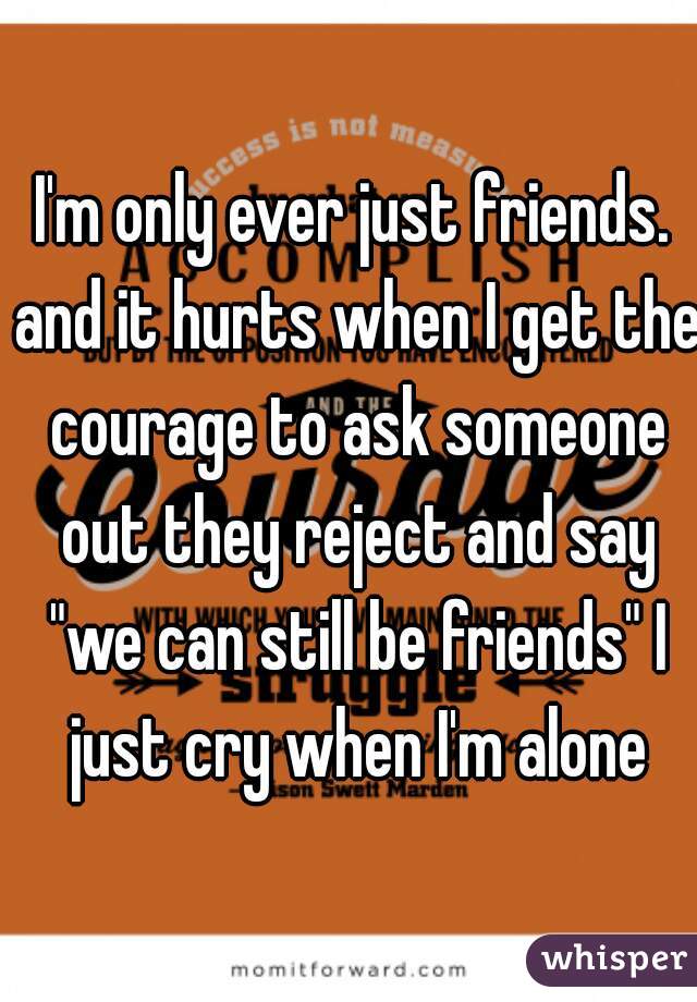I'm only ever just friends. and it hurts when I get the courage to ask someone out they reject and say "we can still be friends" I just cry when I'm alone