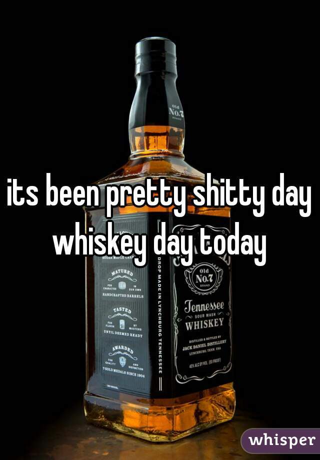 its been pretty shitty day whiskey day today 