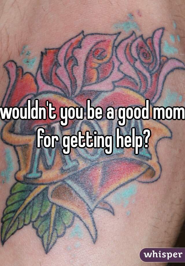 wouldn't you be a good mom for getting help?