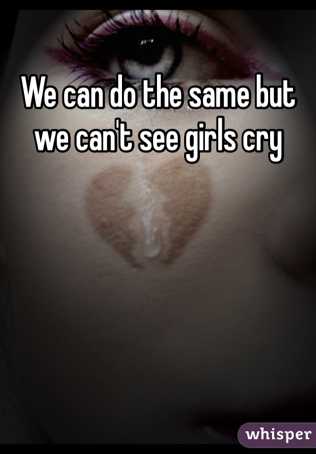 We can do the same but we can't see girls cry 