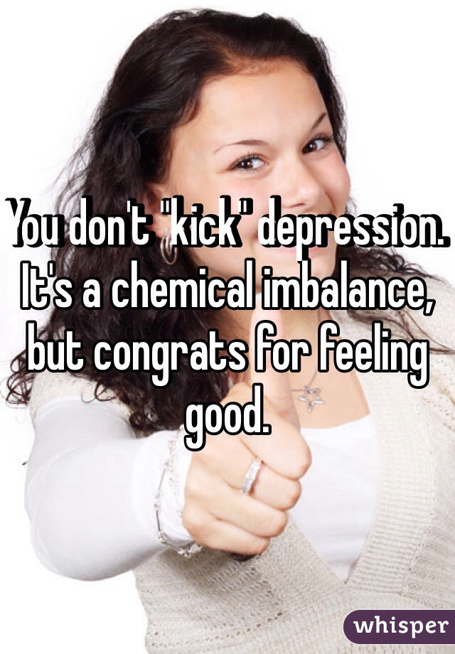 You don't "kick" depression. It's a chemical imbalance, but congrats for feeling good. 