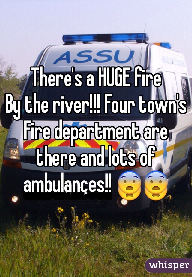 There's a HUGE fire
By the river!!! Four town's
Fire department are there and lots of ambulances!! ðŸ˜¨ðŸ˜¨