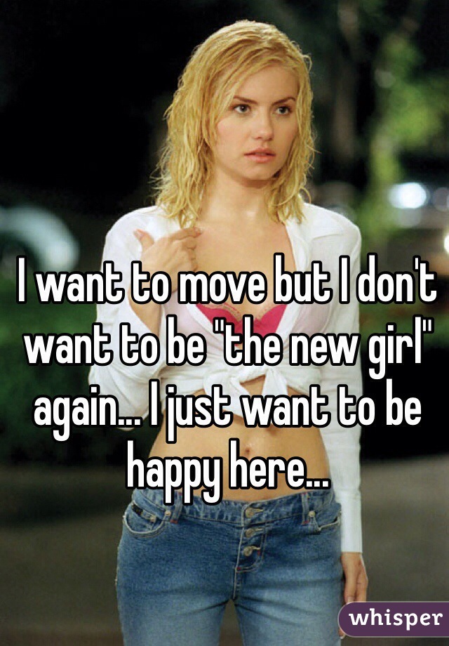 I want to move but I don't want to be "the new girl" again... I just want to be happy here...