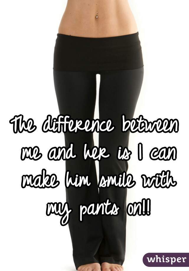 The difference between me and her is I can make him smile with my pants on!!