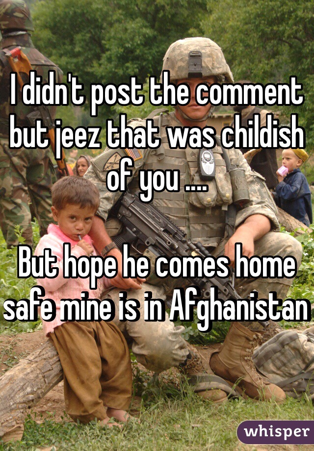 I didn't post the comment but jeez that was childish of you ....

But hope he comes home safe mine is in Afghanistan 