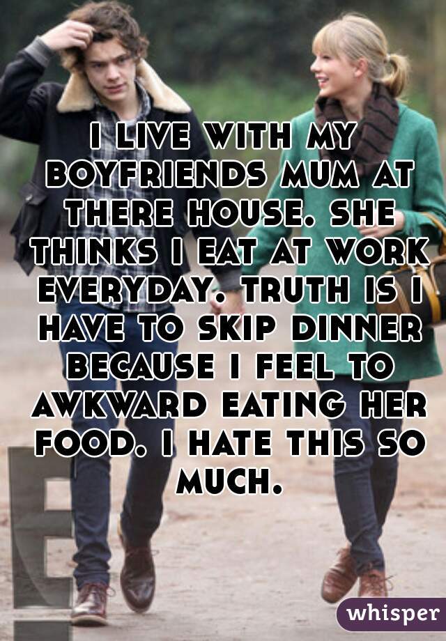 i live with my boyfriends mum at there house. she thinks i eat at work everyday. truth is i have to skip dinner because i feel to awkward eating her food. i hate this so much.