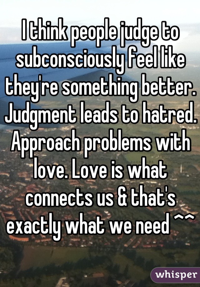 I think people judge to subconsciously feel like they're something better. Judgment leads to hatred. Approach problems with love. Love is what connects us & that's exactly what we need ^^