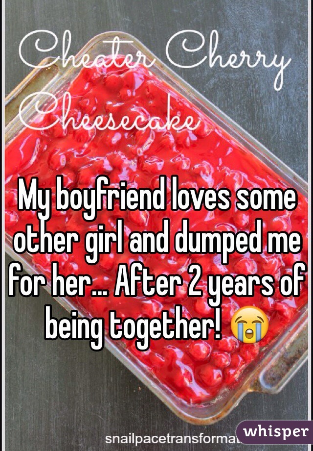 My boyfriend loves some other girl and dumped me for her... After 2 years of being together! ðŸ˜­