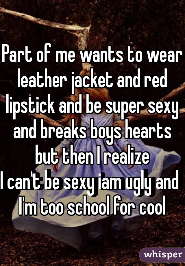 Part of me wants to wear leather jacket and red lipstick and be super sexy and breaks boys hearts but then I realize 
I can't be sexy iam ugly and  
I'm too school for cool 