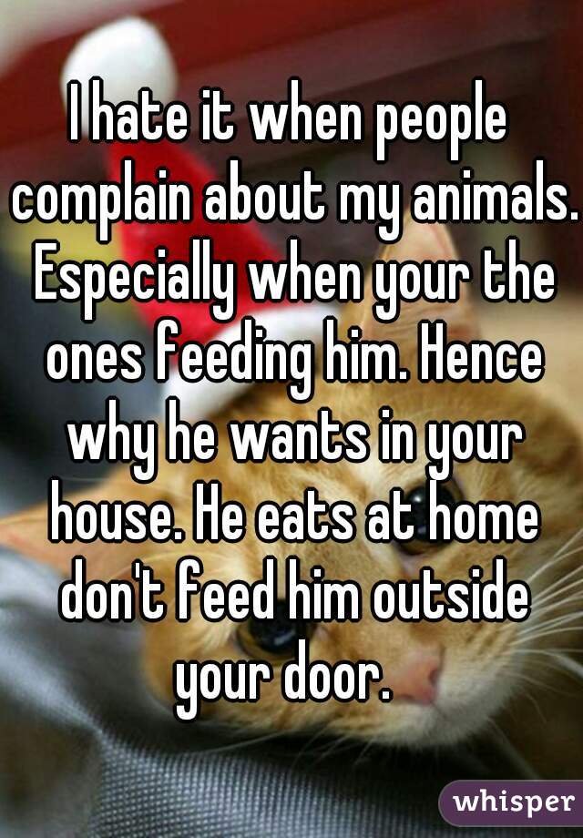 I hate it when people complain about my animals. Especially when your the ones feeding him. Hence why he wants in your house. He eats at home don't feed him outside your door.  