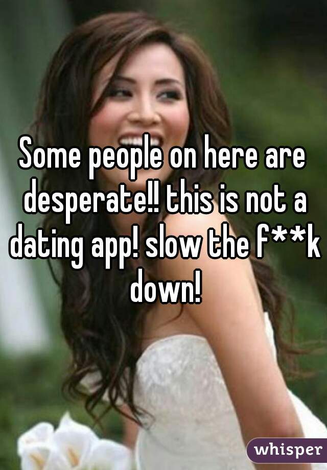 Some people on here are desperate!! this is not a dating app! slow the f**k down!