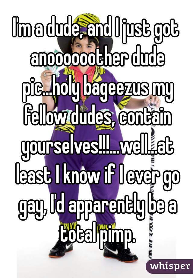 I'm a dude, and I just got anoooooother dude pic...holy bageezus my fellow dudes, contain yourselves!!!...well...at least I know if I ever go gay, I'd apparently be a total pimp.