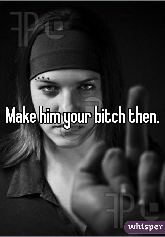 Make him your bitch then. 
