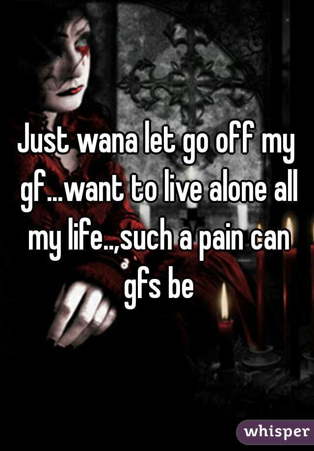 Just wana let go off my gf...want to live alone all my life..,such a pain can gfs be
