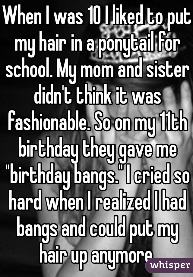 When I was 10 I liked to put my hair in a ponytail for school. My mom and sister didn't think it was fashionable. So on my 11th birthday they gave me "birthday bangs." I cried so hard when I realized I had bangs and could put my hair up anymore. 