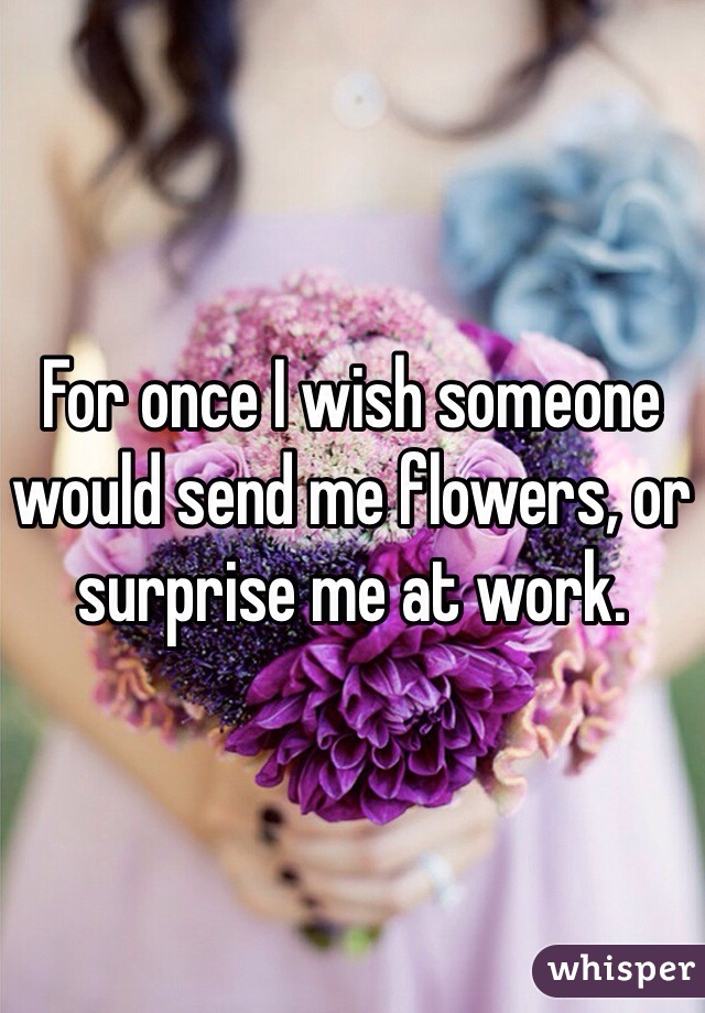 For once I wish someone would send me flowers, or surprise me at work. 