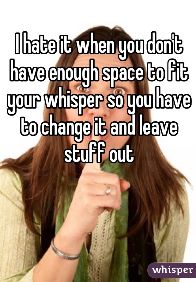 I hate it when you don't have enough space to fit your whisper so you have to change it and leave stuff out