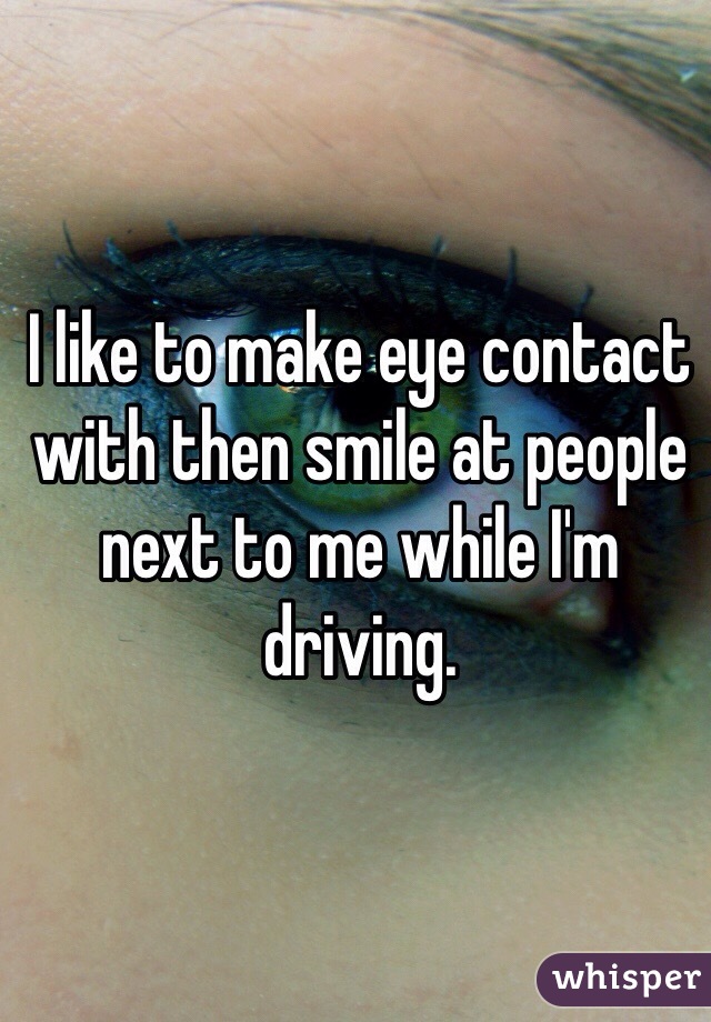 I like to make eye contact with then smile at people next to me while I'm driving. 