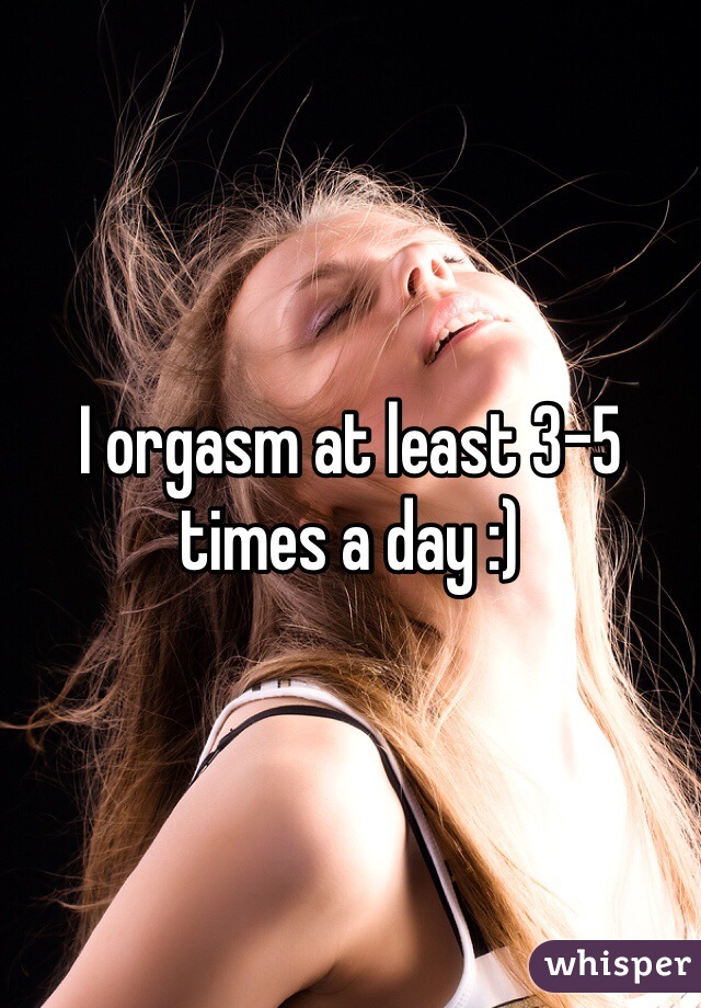 I orgasm at least 3-5 times a day :)
