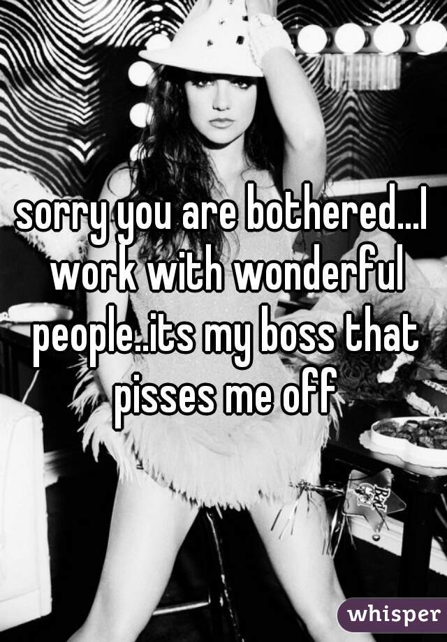 sorry you are bothered...I work with wonderful people..its my boss that pisses me off