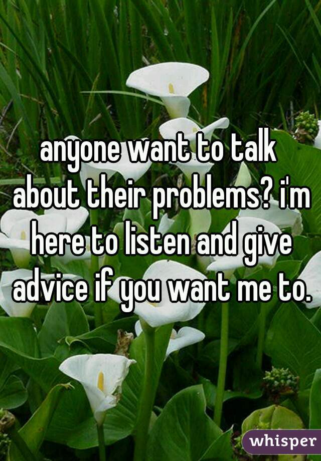 anyone want to talk about their problems? i'm here to listen and give advice if you want me to.