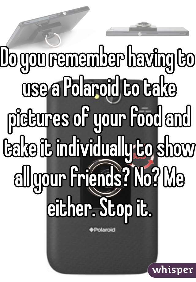 Do you remember having to use a Polaroid to take pictures of your food and take it individually to show all your friends? No? Me either. Stop it.