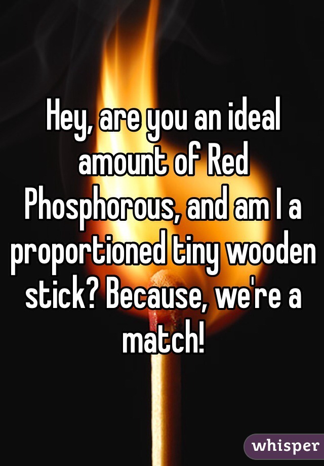 Hey, are you an ideal amount of Red Phosphorous, and am I a proportioned tiny wooden stick? Because, we're a match!