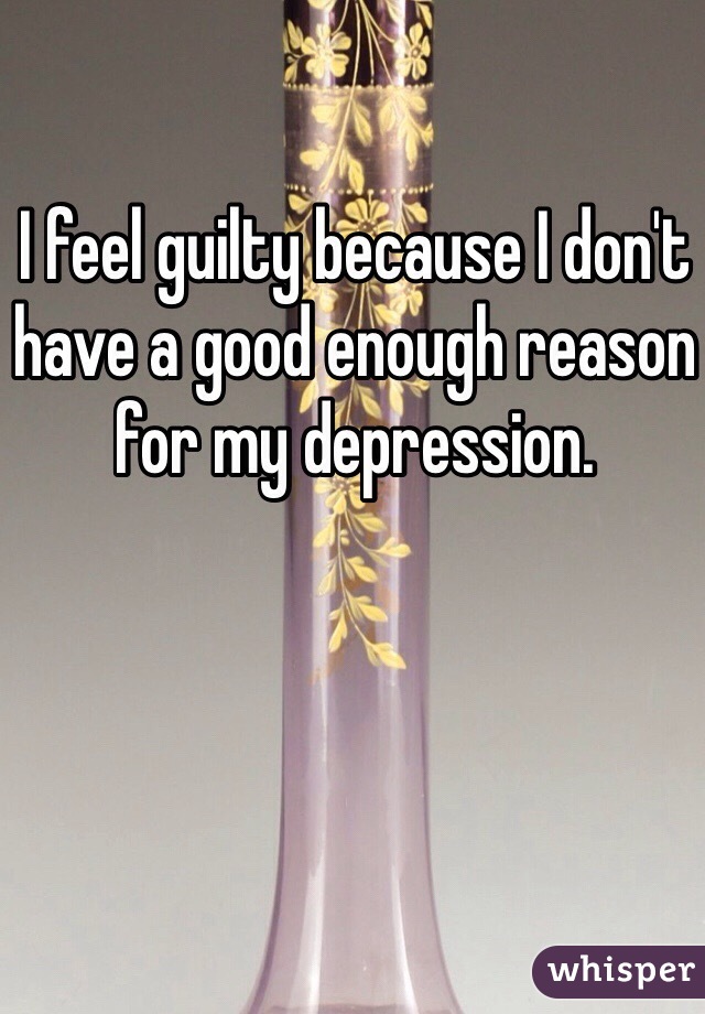 I feel guilty because I don't have a good enough reason for my depression.