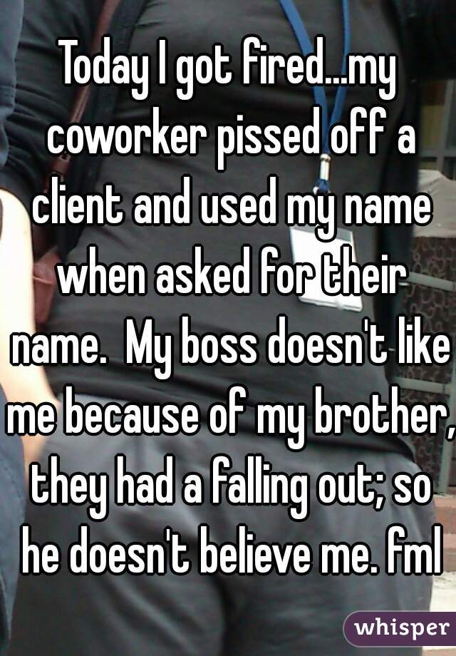 Today I got fired...my coworker pissed off a client and used my name when asked for their name.  My boss doesn't like me because of my brother, they had a falling out; so he doesn't believe me. fml