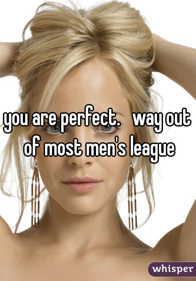 you are perfect.   way out of most men's league