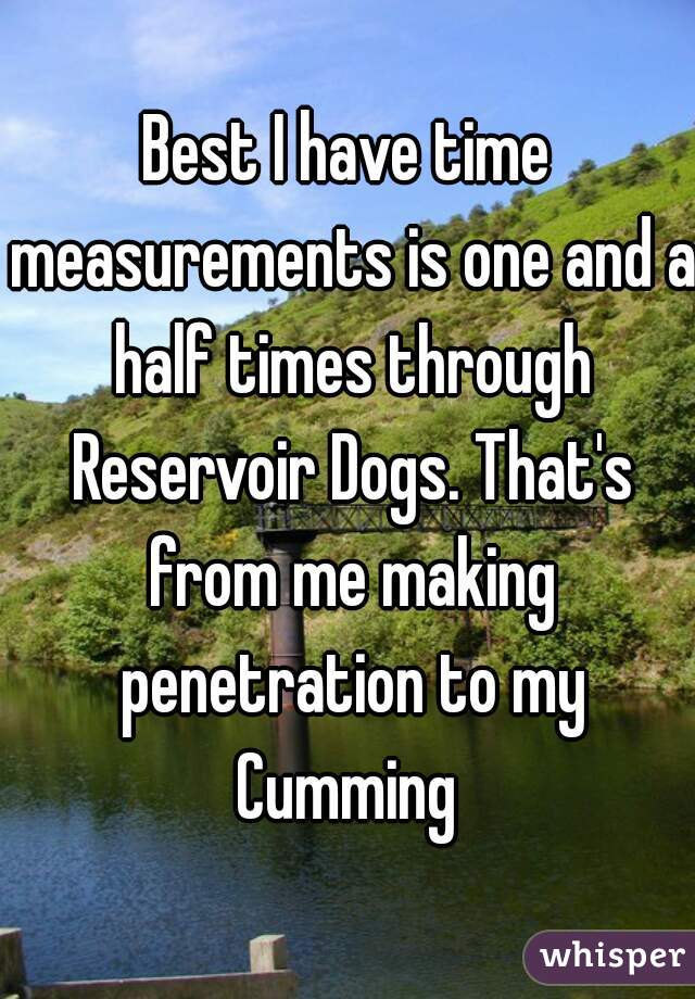Best I have time measurements is one and a half times through Reservoir Dogs. That's from me making penetration to my Cumming 