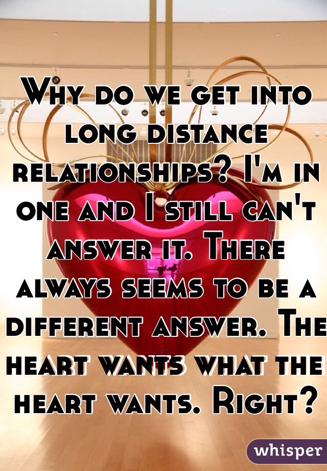 Why do we get into long distance relationships? I'm in one and I still can't answer it. There always seems to be a different answer. The heart wants what the heart wants. Right?