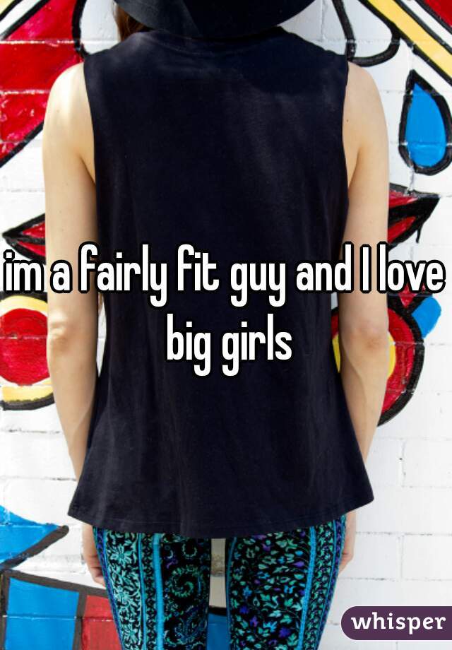 im a fairly fit guy and I love big girls