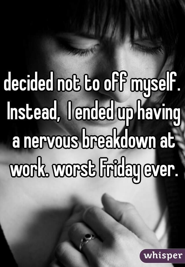 decided not to off myself. Instead,  I ended up having a nervous breakdown at work. worst Friday ever.