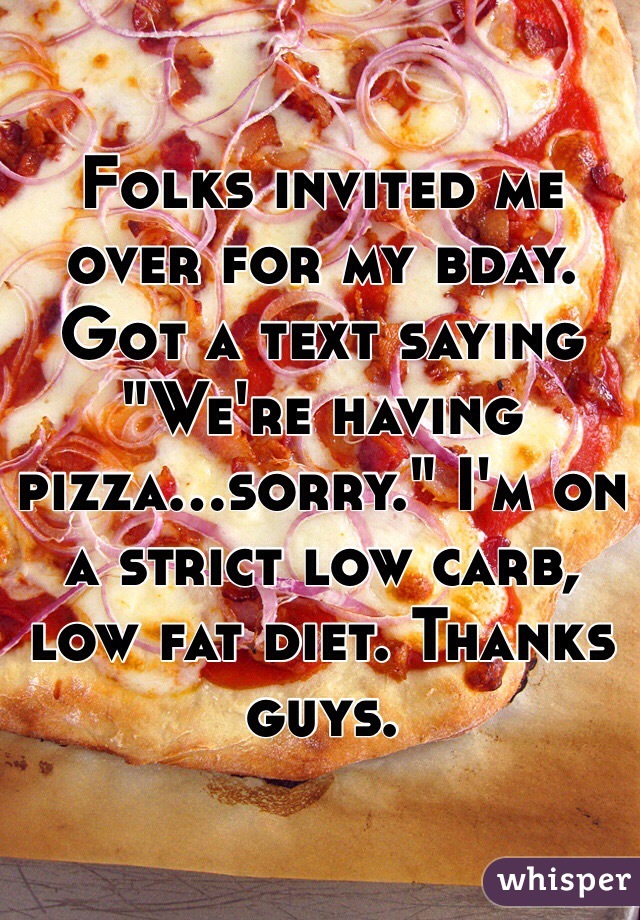 Folks invited me over for my bday. Got a text saying "We're having pizza...sorry." I'm on a strict low carb, low fat diet. Thanks guys.