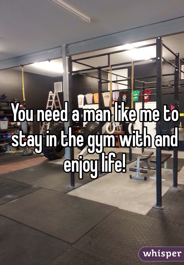 You need a man like me to stay in the gym with and enjoy life! 