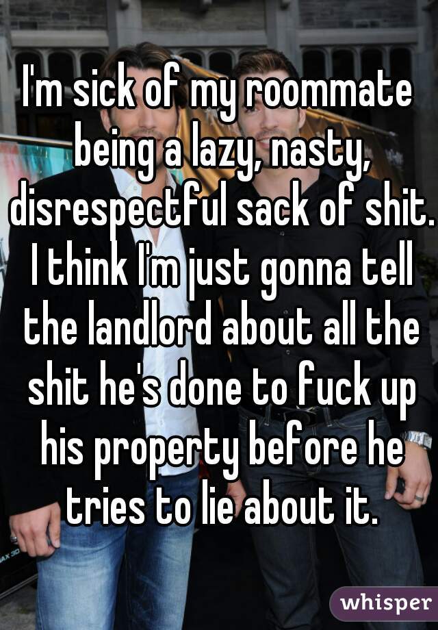 I'm sick of my roommate being a lazy, nasty, disrespectful sack of shit. I think I'm just gonna tell the landlord about all the shit he's done to fuck up his property before he tries to lie about it.