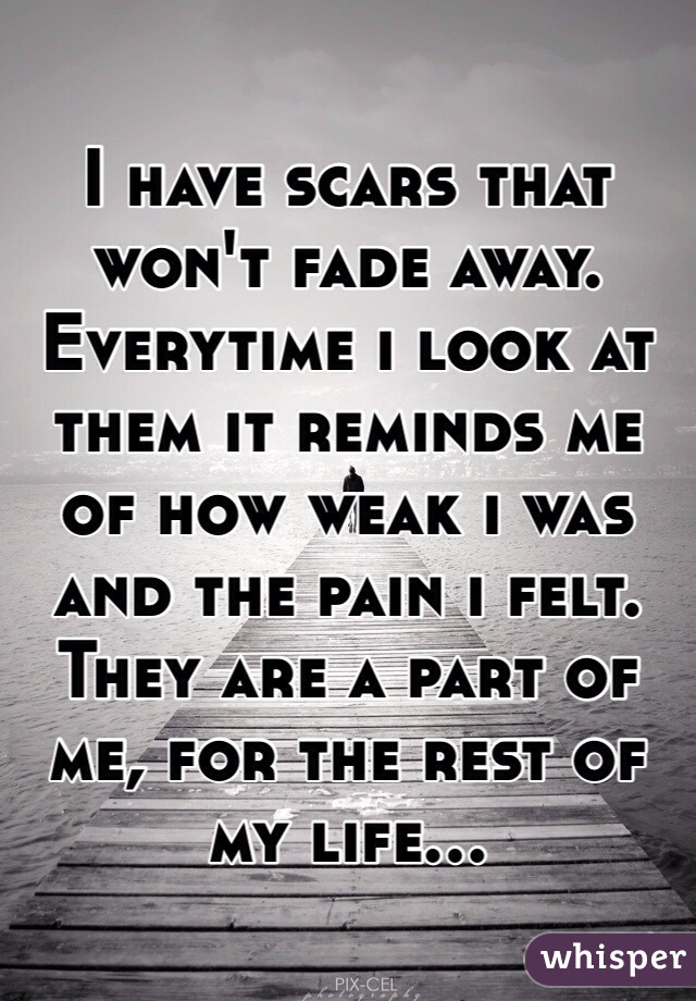 I have scars that won't fade away. Everytime i look at them it reminds me of how weak i was and the pain i felt. They are a part of me, for the rest of my life...