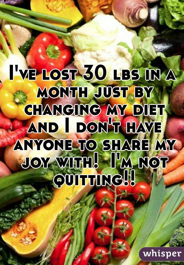 I've lost 30 lbs in a month just by changing my diet and I don't have anyone to share my joy with!  I'm not quitting!!