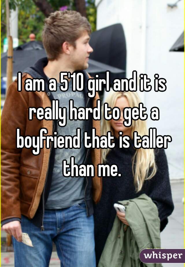 I am a 5'10 girl and it is really hard to get a boyfriend that is taller than me. 