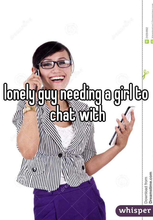 lonely guy needing a girl to chat with