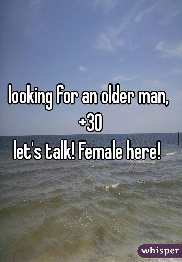 looking for an older man, 
+30
let's talk! Female here!  