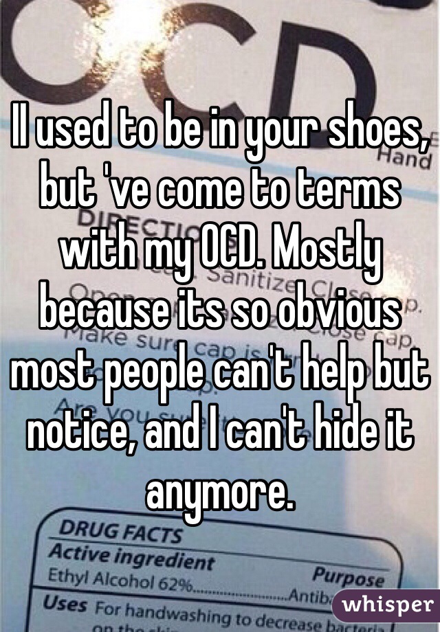 II used to be in your shoes, but 've come to terms with my OCD. Mostly because its so obvious most people can't help but notice, and I can't hide it anymore.