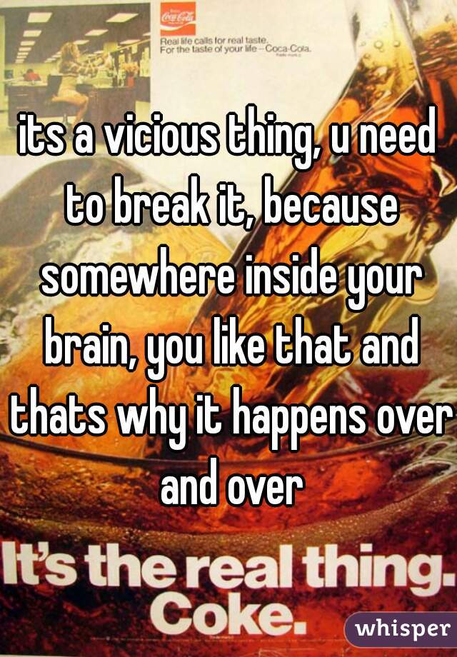 its a vicious thing, u need to break it, because somewhere inside your brain, you like that and thats why it happens over and over