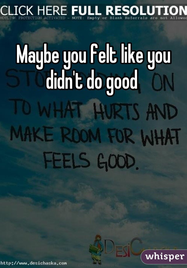 Maybe you felt like you didn't do good 