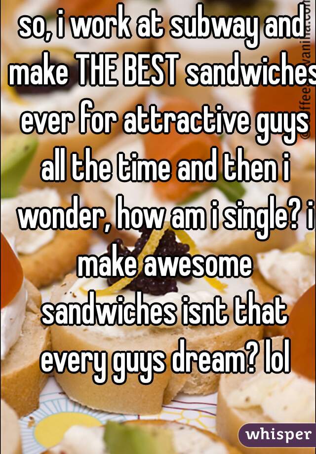 so, i work at subway and make THE BEST sandwiches ever for attractive guys all the time and then i wonder, how am i single? i make awesome sandwiches isnt that every guys dream? lol