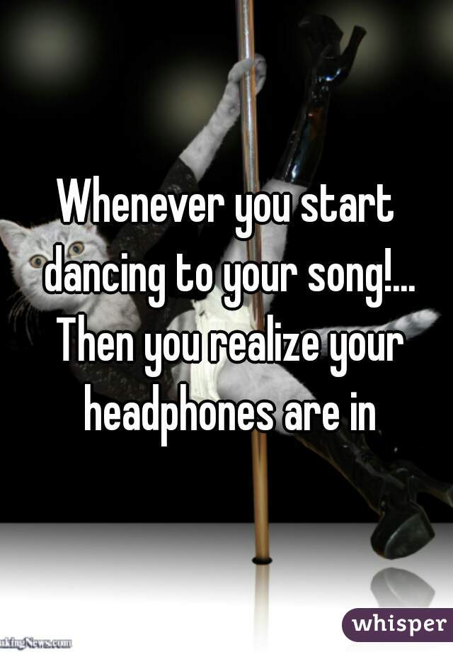 Whenever you start dancing to your song!... Then you realize your headphones are in