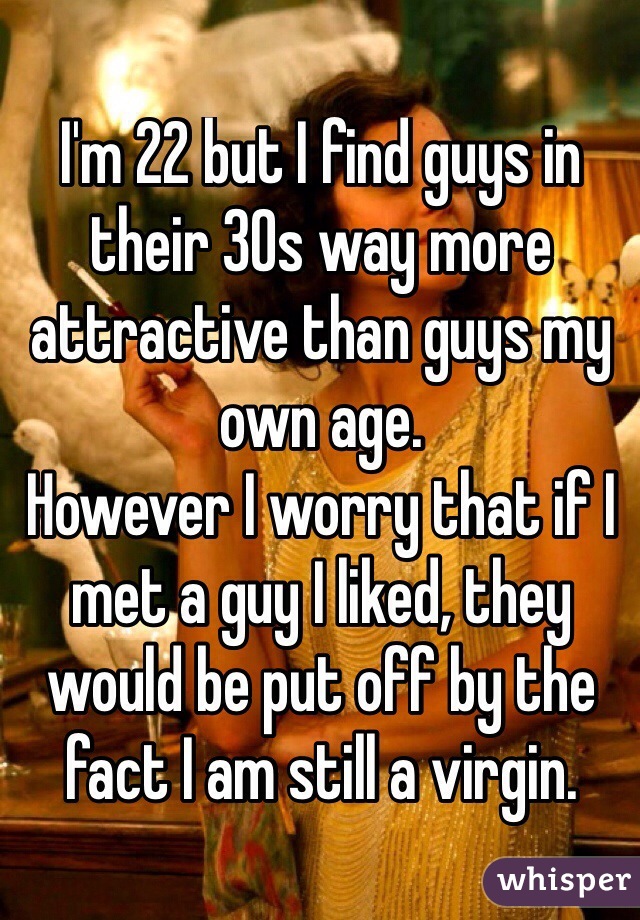 I'm 22 but I find guys in their 30s way more attractive than guys my own age.
However I worry that if I met a guy I liked, they would be put off by the fact I am still a virgin.
